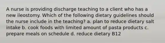 A nurse is providing discharge teaching to a client who has a new ileostomy. Which of the following dietary guidelines should the nurse include in the teaching? a. plan to reduce dietary salt intake b. cook foods with limited amount of pasta products c. prepare meals on schedule d. reduce dietary B12