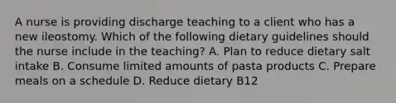 A nurse is providing discharge teaching to a client who has a new ileostomy. Which of the following dietary guidelines should the nurse include in the teaching? A. Plan to reduce dietary salt intake B. Consume limited amounts of pasta products C. Prepare meals on a schedule D. Reduce dietary B12