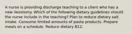 A nurse is providing discharge teaching to a client who has a new ileostomy. Which of the following dietary guidelines should the nurse include in the teaching? Plan to reduce dietary salt intake. Consume limited amounts of pasta products. Prepare meals on a schedule. Reduce dietary B12.