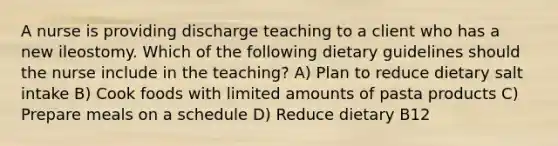 A nurse is providing discharge teaching to a client who has a new ileostomy. Which of the following dietary guidelines should the nurse include in the teaching? A) Plan to reduce dietary salt intake B) Cook foods with limited amounts of pasta products C) Prepare meals on a schedule D) Reduce dietary B12