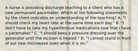 A nurse is providing discharge teaching to a client who has a new permanant pacemaker. Which of the following statements by the client indicates an understanding of the teaching? A. "I should check my heart rate at the same time each day." B. "I don't have to take my hypertensive medications now that I have a pacemaker." C. "I should keep a pressure dressing over the generator until the incision is healed." D. "I cannot stand in front of our new microwave oven when it is on."