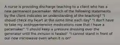 A nurse is providing discharge teaching to a client who has a new permanent pacemaker. Which of the following statements by the client indicates an understanding of the teaching? "I should check my heart at the same time each day" "I don't have to take my antihypertensive medications now that I have a pacemaker" "I should keep a pressure dressing over the generator until the incision is healed" "I cannot stand in front of our new microwave oven when it is on"