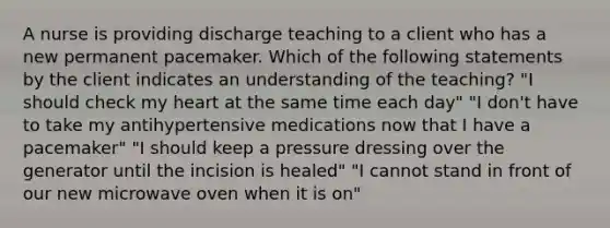 A nurse is providing discharge teaching to a client who has a new permanent pacemaker. Which of the following statements by the client indicates an understanding of the teaching? "I should check my heart at the same time each day" "I don't have to take my antihypertensive medications now that I have a pacemaker" "I should keep a pressure dressing over the generator until the incision is healed" "I cannot stand in front of our new microwave oven when it is on"