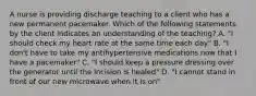 A nurse is providing discharge teaching to a client who has a new permanent pacemaker. Which of the following statements by the client indicates an understanding of the teaching? A. "I should check my heart rate at the same time each day" B. "I don't have to take my antihypertensive medications now that I have a pacemaker" C. "I should keep a pressure dressing over the generator until the incision is healed" D. "I cannot stand in front of our new microwave when it is on"