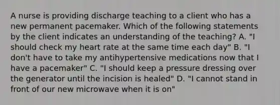 A nurse is providing discharge teaching to a client who has a new permanent pacemaker. Which of the following statements by the client indicates an understanding of the teaching? A. "I should check my heart rate at the same time each day" B. "I don't have to take my antihypertensive medications now that I have a pacemaker" C. "I should keep a pressure dressing over the generator until the incision is healed" D. "I cannot stand in front of our new microwave when it is on"