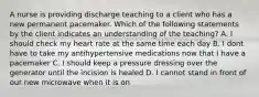 A nurse is providing discharge teaching to a client who has a new permanent pacemaker. Which of the following statements by the client indicates an understanding of the teaching? A. I should check my heart rate at the same time each day B. I dont have to take my antihypertensive medications now that I have a pacemaker C. I should keep a pressure dressing over the generator until the incision is healed D. I cannot stand in front of our new microwave when it is on