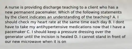 A nurse is providing discharge teaching to a client who has a new permanent pacemaker. Which of the following statements by the client indicates an understanding of the teaching? A. I should check my heart rate at the same time each day B. I dont have to take my antihypertensive medications now that I have a pacemaker C. I should keep a pressure dressing over the generator until the incision is healed D. I cannot stand in front of our new microwave when it is on