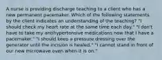 A nurse is providing discharge teaching to a client who has a new permanent pacemaker. Which of the following statements by the client indicates an understanding of the teaching? "I should check my heart rate at the same time each day." "I don't have to take my antihypertensive medications now that I have a pacemaker." "I should keep a pressure dressing over the generator until the incision is healed." "I cannot stand in front of our new microwave oven when it is on."