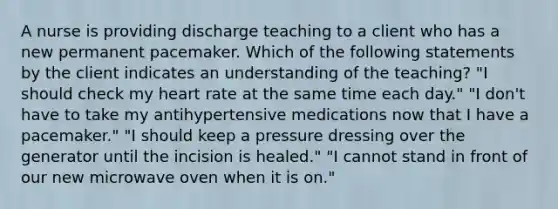 A nurse is providing discharge teaching to a client who has a new permanent pacemaker. Which of the following statements by the client indicates an understanding of the teaching? "I should check my heart rate at the same time each day." "I don't have to take my antihypertensive medications now that I have a pacemaker." "I should keep a pressure dressing over the generator until the incision is healed." "I cannot stand in front of our new microwave oven when it is on."