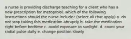 a nurse is providing discharge teaching for a client who has a new prescription for metoprolol. which of the following instructions should the nurse include? (select all that apply) a. do not stop taking this medication abruptly b. take the medication right before bedtime c. avoid exposure to sunlight. d. count your radial pulse daily e. change position slowly