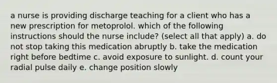 a nurse is providing discharge teaching for a client who has a new prescription for metoprolol. which of the following instructions should the nurse include? (select all that apply) a. do not stop taking this medication abruptly b. take the medication right before bedtime c. avoid exposure to sunlight. d. count your radial pulse daily e. change position slowly