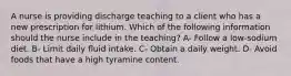 A nurse is providing discharge teaching to a client who has a new prescription for lithium. Which of the following information should the nurse include in the teaching? A- Follow a low-sodium diet. B- Limit daily fluid intake. C- Obtain a daily weight. D- Avoid foods that have a high tyramine content.