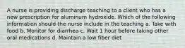 A nurse is providing discharge teaching to a client who has a new prescription for aluminum hydroxide. Which of the following information should the nurse include in the teaching a. Take with food b. Monitor for diarrhea c. Wait 1 hour before taking other oral medications d. Maintain a low fiber diet