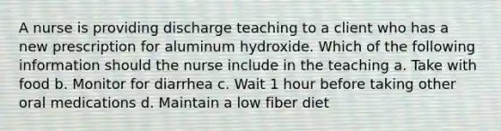 A nurse is providing discharge teaching to a client who has a new prescription for aluminum hydroxide. Which of the following information should the nurse include in the teaching a. Take with food b. Monitor for diarrhea c. Wait 1 hour before taking other oral medications d. Maintain a low fiber diet