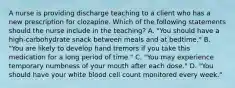 A nurse is providing discharge teaching to a client who has a new prescription for clozapine. Which of the following statements should the nurse include in the teaching? A. "You should have a high‑carbohydrate snack between meals and at bedtime." B. "You are likely to develop hand tremors if you take this medication for a long period of time." C. "You may experience temporary numbness of your mouth after each dose." D. "You should have your white blood cell count monitored every week."