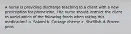 A nurse is providing discharge teaching to a client with a new prescription for phenelzine, The nurse should instruct the client to avoid which of the following foods when taking this medication? a. Salami b. Cottage cheese c. Shellfish d. Frozen peas