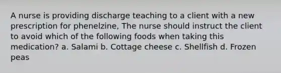 A nurse is providing discharge teaching to a client with a new prescription for phenelzine, The nurse should instruct the client to avoid which of the following foods when taking this medication? a. Salami b. Cottage cheese c. Shellfish d. Frozen peas