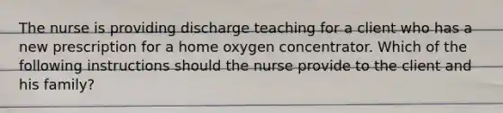 The nurse is providing discharge teaching for a client who has a new prescription for a home oxygen concentrator. Which of the following instructions should the nurse provide to the client and his family?