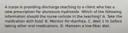 A nurse is providing discharge teaching to a client who has a new prescription for aluminum hydroxide. Which of the following information should the nurse include in the teaching? A. Take the medication with food. B. Monitor for diarrhea. C. Wait 1 hr before taking other oral medications. D. Maintain a low‑fiber diet.