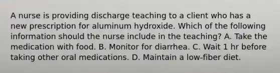 A nurse is providing discharge teaching to a client who has a new prescription for aluminum hydroxide. Which of the following information should the nurse include in the teaching? A. Take the medication with food. B. Monitor for diarrhea. C. Wait 1 hr before taking other oral medications. D. Maintain a low‑fiber diet.