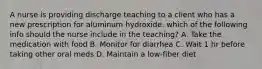 A nurse is providing discharge teaching to a client who has a new prescription for aluminum hydroxide. which of the following info should the nurse include in the teaching? A. Take the medication with food B. Monitor for diarrhea C. Wait 1 hr before taking other oral meds D. Maintain a low-fiber diet