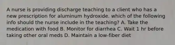 A nurse is providing discharge teaching to a client who has a new prescription for aluminum hydroxide. which of the following info should the nurse include in the teaching? A. Take the medication with food B. Monitor for diarrhea C. Wait 1 hr before taking other oral meds D. Maintain a low-fiber diet