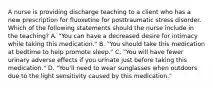 A nurse is providing discharge teaching to a client who has a new prescription for fluoxetine for posttraumatic stress disorder. Which of the following statements should the nurse include in the teaching? A. "You can have a decreased desire for intimacy while taking this medication." B. "You should take this medication at bedtime to help promote sleep." C. "You will have fewer urinary adverse effects if you urinate just before taking this medication." D. "You'll need to wear sunglasses when outdoors due to the light sensitivity caused by this medication."