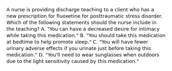 A nurse is providing discharge teaching to a client who has a new prescription for fluoxetine for posttraumatic stress disorder. Which of the following statements should the nurse include in the teaching? A. "You can have a decreased desire for intimacy while taking this medication." B. "You should take this medication at bedtime to help promote sleep." C. "You will have fewer urinary adverse effects if you urinate just before taking this medication." D. "You'll need to wear sunglasses when outdoors due to the light sensitivity caused by this medication."