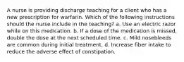 A nurse is providing discharge teaching for a client who has a new prescription for warfarin. Which of the following instructions should the nurse include in the teaching? a. Use an electric razor while on this medication. b. If a dose of the medication is missed, double the dose at the next scheduled time. c. Mild nosebleeds are common during initial treatment. d. Increase fiber intake to reduce the adverse effect of constipation.