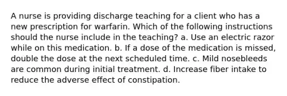 A nurse is providing discharge teaching for a client who has a new prescription for warfarin. Which of the following instructions should the nurse include in the teaching? a. Use an electric razor while on this medication. b. If a dose of the medication is missed, double the dose at the next scheduled time. c. Mild nosebleeds are common during initial treatment. d. Increase fiber intake to reduce the adverse effect of constipation.