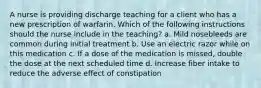 A nurse is providing discharge teaching for a client who has a new prescription of warfarin. Which of the following instructions should the nurse include in the teaching? a. Mild nosebleeds are common during initial treatment b. Use an electric razor while on this medication c. If a dose of the medication is missed, double the dose at the next scheduled time d. Increase fiber intake to reduce the adverse effect of constipation