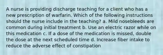 A nurse is providing discharge teaching for a client who has a new prescription of warfarin. Which of the following instructions should the nurse include in the teaching? a. Mild nosebleeds are common during initial treatment b. Use an electric razor while on this medication c. If a dose of the medication is missed, double the dose at the next scheduled time d. Increase fiber intake to reduce the adverse effect of constipation