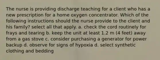 The nurse is providing discharge teaching for a client who has a new prescription for a home oxygen concentrator. Which of the following instructions should the nurse provide to the client and his family? select all that apply. a. check the cord routinely for frays and tearing b. keep the unit at least 1.2 m (4 feet) away from a gas stove c. consider purchasing a generator for power backup d. observe for signs of hypoxia d. select synthetic clothing and bedding