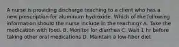 A nurse is providing discharge teaching to a client who has a new prescription for aluminum hydroxide. Which of the following information should the nurse include in the teaching? A. Take the medication with food. B. Monitor for diarrhea C. Wait 1 hr before taking other oral medications D. Maintain a low-fiber diet