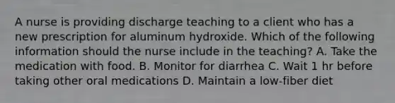 A nurse is providing discharge teaching to a client who has a new prescription for aluminum hydroxide. Which of the following information should the nurse include in the teaching? A. Take the medication with food. B. Monitor for diarrhea C. Wait 1 hr before taking other oral medications D. Maintain a low-fiber diet