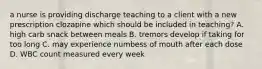 a nurse is providing discharge teaching to a client with a new prescription clozapine which should be included in teaching? A. high carb snack between meals B. tremors develop if taking for too long C. may experience numbess of mouth after each dose D. WBC count measured every week