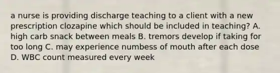 a nurse is providing discharge teaching to a client with a new prescription clozapine which should be included in teaching? A. high carb snack between meals B. tremors develop if taking for too long C. may experience numbess of mouth after each dose D. WBC count measured every week