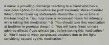 A nurse is providing discharge teaching to a client who has a new prescription for fluoxetine for post traumatic stress disorder. Which of the following statements should the nurse include in the teaching? A. "You may have a decreased desire for intimacy while taking this medication." B. "You should take this medication at bedtime to promote sleep." C. "You will have fewer urinary adverse effects if you urinate just before taking this medication." D. "You'll need to wear sunglasses outdoors due to the light sensitivity caused by this medication."