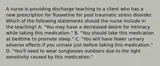 A nurse is providing discharge teaching to a client who has a new prescription for fluoxetine for post traumatic stress disorder. Which of the following statements should the nurse include in the teaching? A. "You may have a decreased desire for intimacy while taking this medication." B. "You should take this medication at bedtime to promote sleep." C. "You will have fewer urinary adverse effects if you urinate just before taking this medication." D. "You'll need to wear sunglasses outdoors due to the light sensitivity caused by this medication."