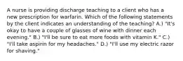 A nurse is providing discharge teaching to a client who has a new prescription for warfarin. Which of the following statements by the client indicates an understanding of the teaching? A.) "It's okay to have a couple of glasses of wine with dinner each evening." B.) "I'll be sure to eat more foods with vitamin K." C.) "I'll take aspirin for my headaches." D.) "I'll use my electric razor for shaving."