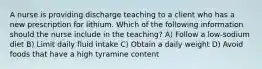 A nurse is providing discharge teaching to a client who has a new prescription for lithium. Which of the following information should the nurse include in the teaching? A) Follow a low-sodium diet B) Limit daily fluid intake C) Obtain a daily weight D) Avoid foods that have a high tyramine content