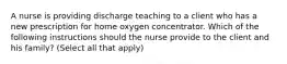 A nurse is providing discharge teaching to a client who has a new prescription for home oxygen concentrator. Which of the following instructions should the nurse provide to the client and his family? (Select all that apply)