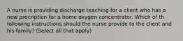 A nurse is providing discharge teaching for a client who has a new precription for a home oxygen concentrator. Which of th following instructions should the nurse provide to the client and his family? (Select all that apply)