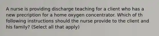 A nurse is providing discharge teaching for a client who has a new precription for a home oxygen concentrator. Which of th following instructions should the nurse provide to the client and his family? (Select all that apply)