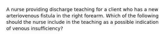 A nurse providing discharge teaching for a client who has a new arteriovenous fistula in the right forearm. Which of the following should the nurse include in the teaching as a possible indication of venous insufficiency?