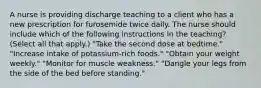 A nurse is providing discharge teaching to a client who has a new prescription for furosemide twice daily. The nurse should include which of the following instructions in the teaching? (Select all that apply.) "Take the second dose at bedtime." "Increase intake of potassium-rich foods." "Obtain your weight weekly." "Monitor for muscle weakness." "Dangle your legs from the side of the bed before standing."