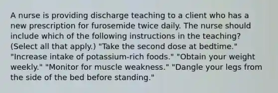 A nurse is providing discharge teaching to a client who has a new prescription for furosemide twice daily. The nurse should include which of the following instructions in the teaching? (Select all that apply.) "Take the second dose at bedtime." "Increase intake of potassium-rich foods." "Obtain your weight weekly." "Monitor for muscle weakness." "Dangle your legs from the side of the bed before standing."