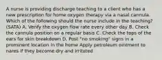 A nurse is providing discharge teaching to a client who has a new prescription for home oxygen therapy via a nasal cannula. Which of the following should the nurse include in the teaching? (SATA) A. Verify the oxygen flow rate every other day B. Check the cannula position on a regular basis C. Check the tops of the ears for skin breakdown D. Post "no smoking" signs in a prominent location in the home Apply petroleum ointment to nares if they become dry and irritated