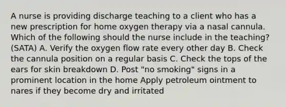 A nurse is providing discharge teaching to a client who has a new prescription for home oxygen therapy via a nasal cannula. Which of the following should the nurse include in the teaching? (SATA) A. Verify the oxygen flow rate every other day B. Check the cannula position on a regular basis C. Check the tops of the ears for skin breakdown D. Post "no smoking" signs in a prominent location in the home Apply petroleum ointment to nares if they become dry and irritated