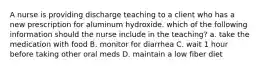 A nurse is providing discharge teaching to a client who has a new prescription for aluminum hydroxide. which of the following information should the nurse include in the teaching? a. take the medication with food B. monitor for diarrhea C. wait 1 hour before taking other oral meds D. maintain a low fiber diet